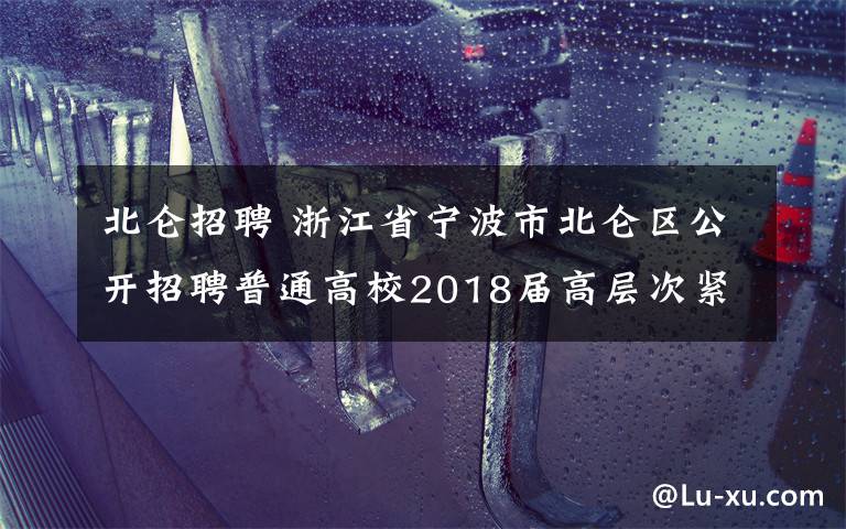 北仑招聘 浙江省宁波市北仑区公开招聘普通高校2018届高层次紧缺人才的公告