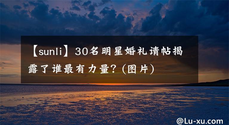 【sunli】30名明星婚礼请帖揭露了谁最有力量？(图片)