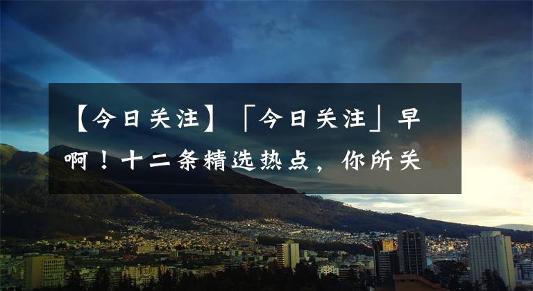 【今日关注】「今日关注」早啊！十二条精选热点，你所关注的就是热点 8月28日