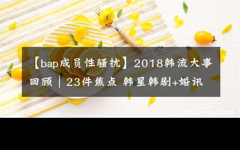 【bap成员性骚扰】2018韩流大事回顾｜23件焦点 韩星韩剧+婚讯讣闻丑闻