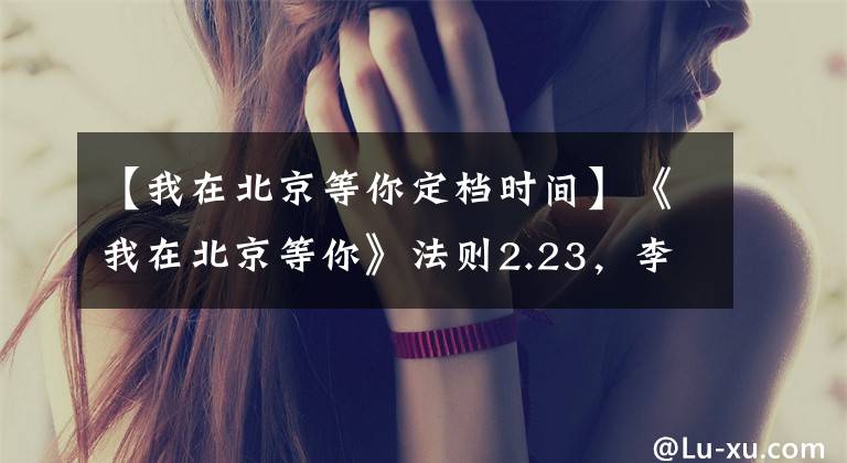 【我在北京等你定档时间】《我在北京等你》法则2.23，李易峰携手张秀英，梦诗和远方