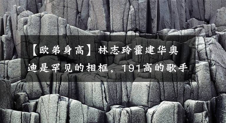 【欧弟身高】林志玲霍建华奥迪是罕见的相框，191高的歌手信，这波太引人注目了。