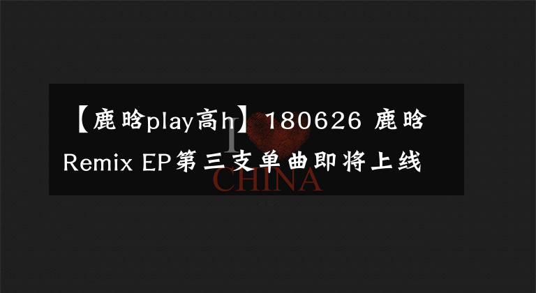 【鹿晗play高h】180626 鹿晗Remix EP第三支单曲即将上线 持续探索独特音乐理念