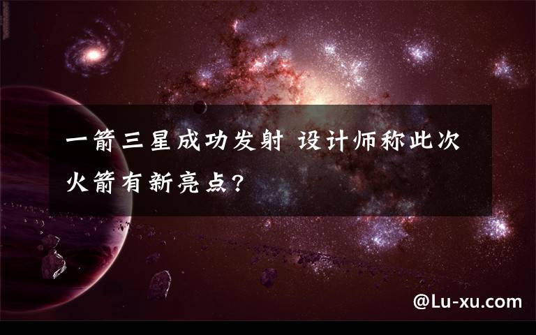 一箭三星成功发射 设计师称此次火箭有新亮点?