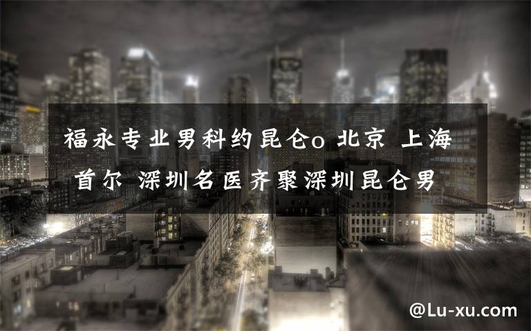 福永专业男科约昆仑o 北京 上海 首尔 深圳名医齐聚深圳昆仑男科医院，共论泌尿外科发展大计