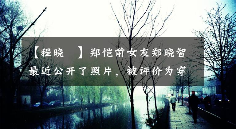 【程晓玥】郑恺前女友郑晓智最近公开了照片，被评价为穿着紧身裙子，身材火辣，不适合坟墓。