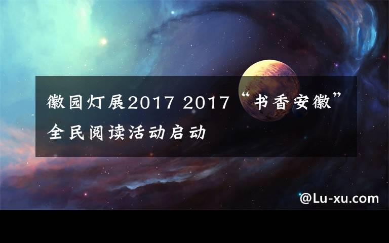 徽园灯展2017 2017“书香安徽”全民阅读活动启动