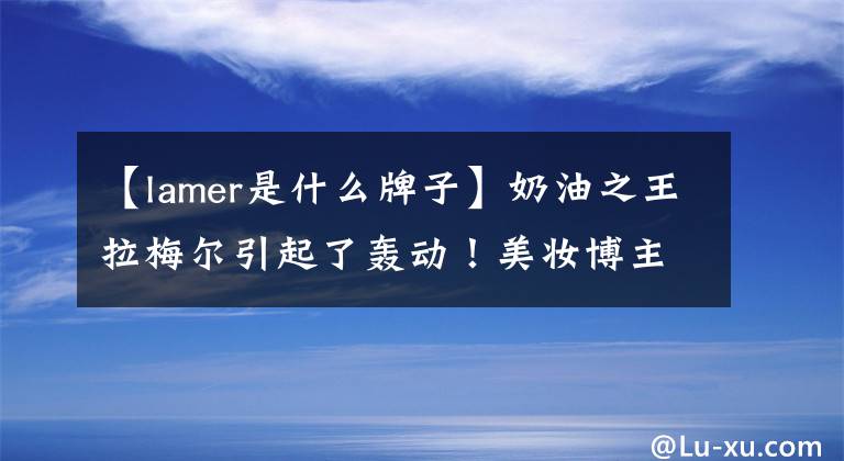 【lamer是什么牌子】奶油之王拉梅尔引起了轰动！美妆博主愤怒：欺骗中国消费者需要多长时间！