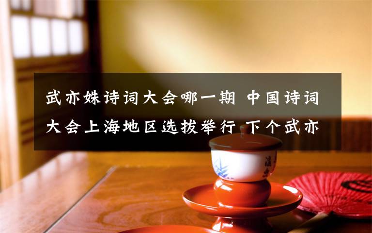 武亦姝诗词大会哪一期 中国诗词大会上海地区选拔举行 下个武亦姝在哪儿？