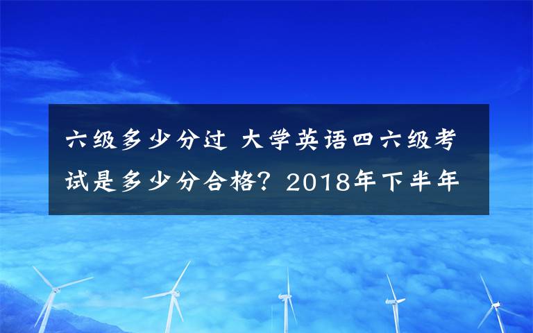 六级多少分过 大学英语四六级考试是多少分合格？2018年下半年英语四六级成绩查询时间及入口