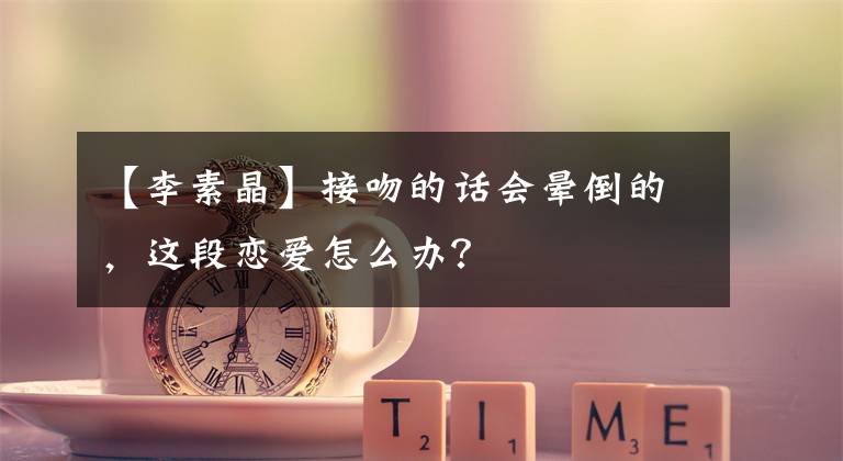 【李素晶】接吻的话会晕倒的，这段恋爱怎么办？