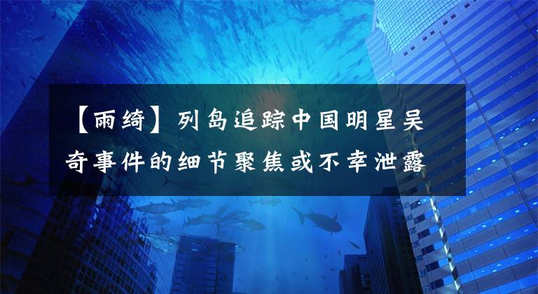 【雨绮】列岛追踪中国明星吴奇事件的细节聚焦或不幸泄露了她的秘密之一