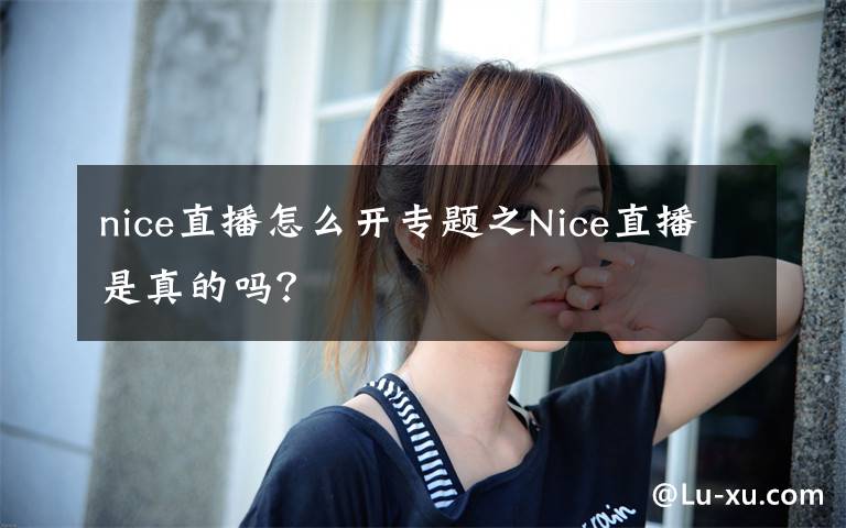 nice直播怎么开专题之Nice直播是真的吗？