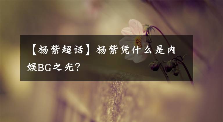 【杨紫超话】杨紫凭什么是内娱BG之光？