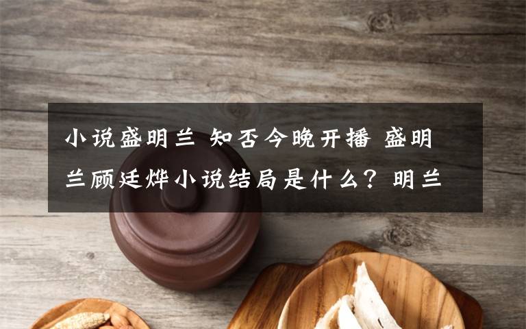 小说盛明兰 知否今晚开播 盛明兰顾廷烨小说结局是什么？明兰为什么不喜欢齐衡