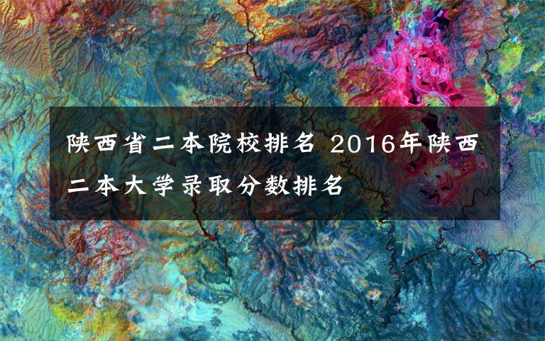 陕西省二本院校排名 2016年陕西二本大学录取分数排名