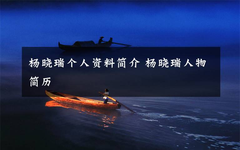 杨晓瑞个人资料简介 杨晓瑞人物简历文章配图