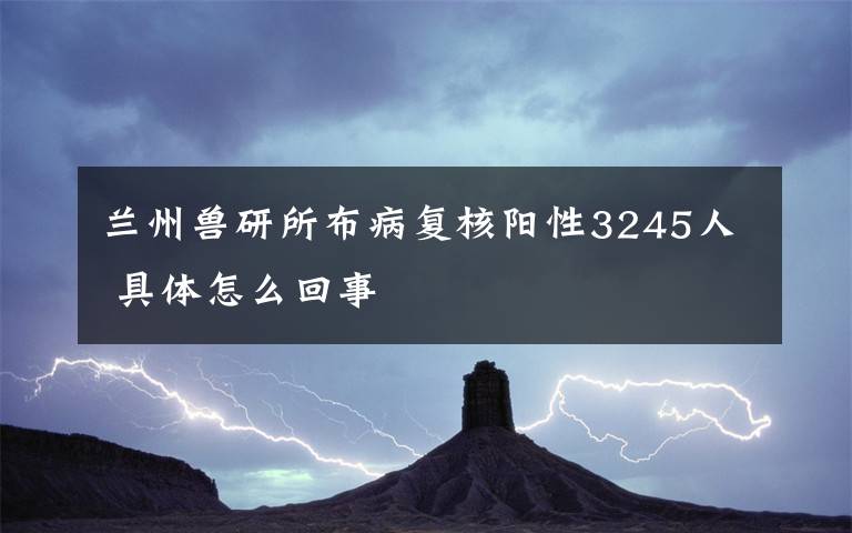 兰州兽研所布病复核阳性3245人 具体怎么回事