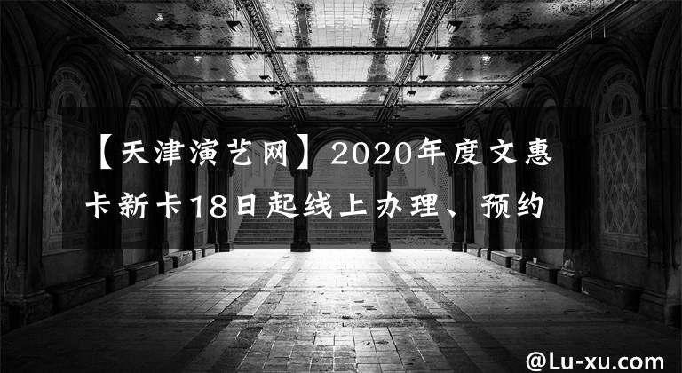 【天津演艺网】2020年度文惠卡新卡18日起线上办理、预约线下办卡