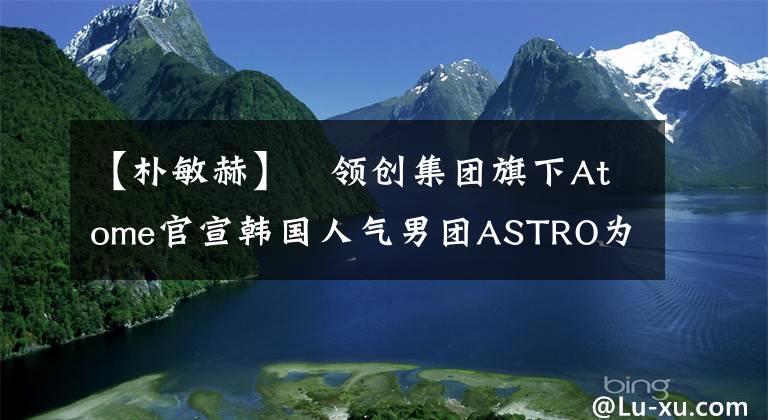 【朴敏赫】​领创集团旗下Atome官宣韩国人气男团ASTRO为首任全球品牌代言人