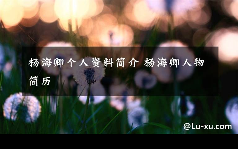 杨海卿个人资料简介 杨海卿人物简历文章配图