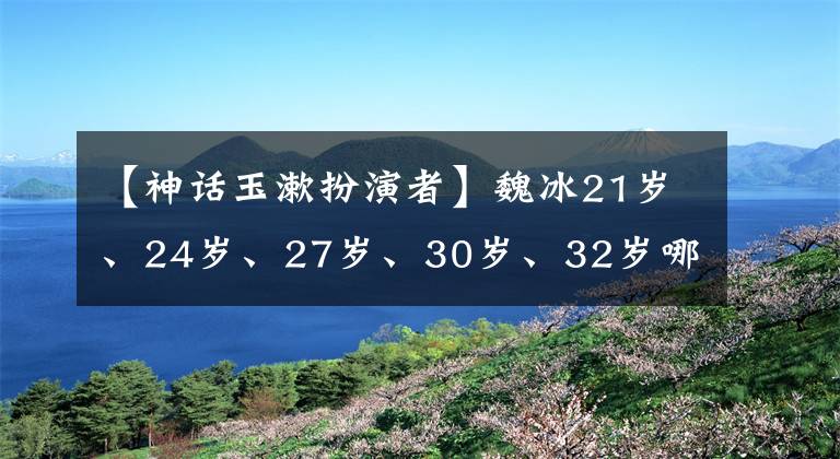 【神话玉漱扮演者】魏冰21岁、24岁、27岁、30岁、32岁哪个让你感到惊讶？