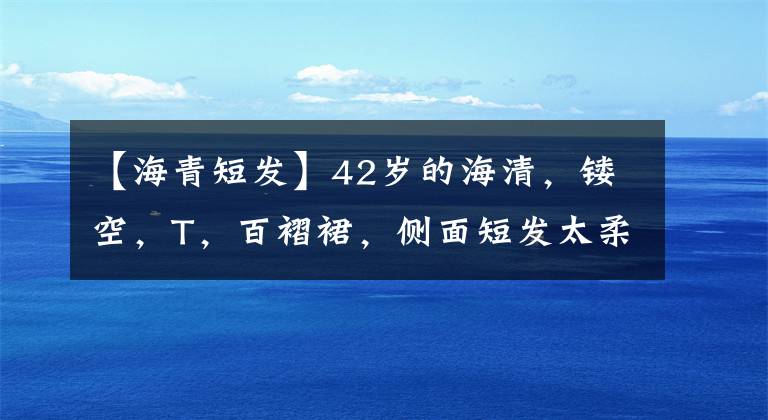 【海青短发】42岁的海清，镂空，T，百褶裙，侧面短发太柔软了。