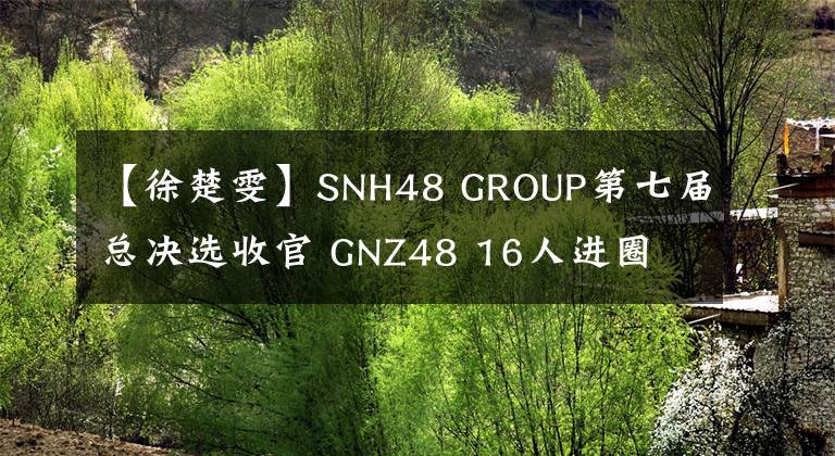 【徐楚雯】SNH48 GROUP第七届总决选收官 GNZ48 16人进圈 刷新姐妹团进圈人数新高