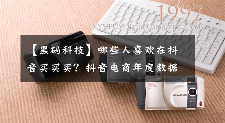 【黑码科技】哪些人喜欢在抖音买买买？抖音电商年度数据来了