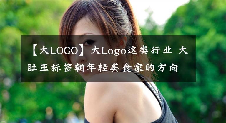 【大LOGO】大Logo这类行业 大肚王标签朝年轻美食家的方向转变 每天涨粉千万