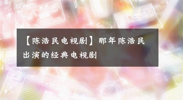 【陈浩民电视剧】那年陈浩民出演的经典电视剧