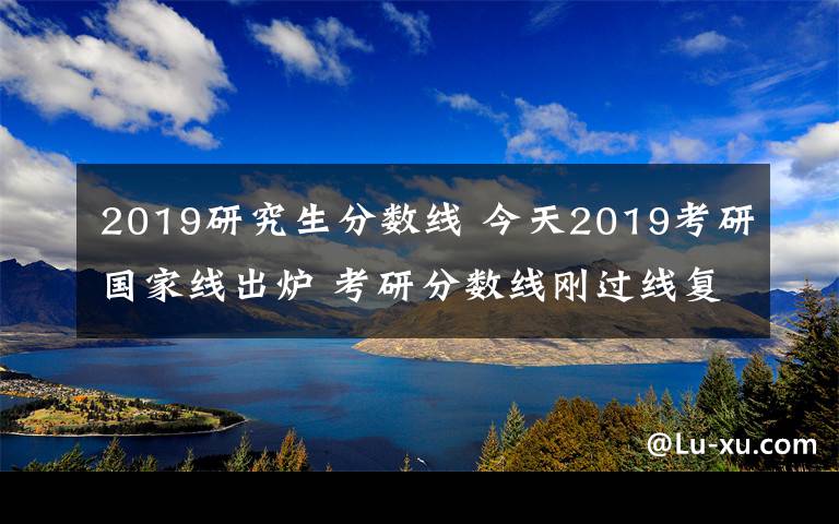 2019研究生分数线 今天2019考研国家线出炉 考研分数线刚过线复试怎么准备怎么调剂