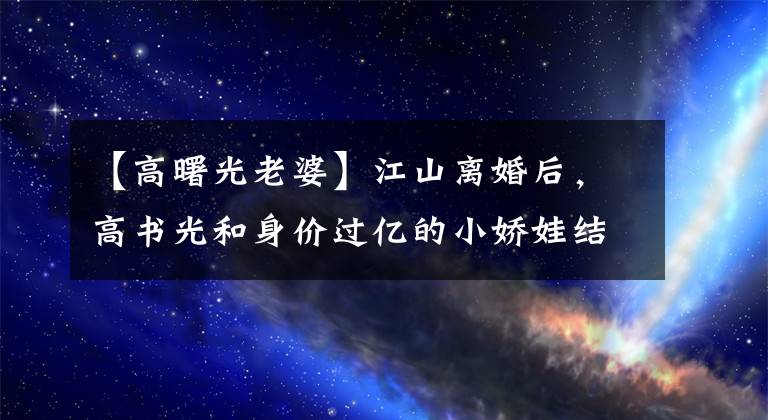 【高曙光老婆】江山离婚后，高书光和身价过亿的小娇娃结婚，55岁回到了事业的顶峰