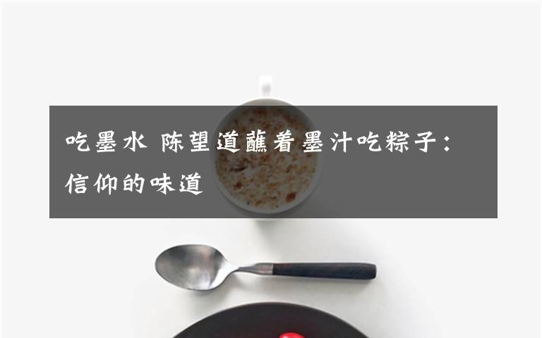 吃墨水 陈望道蘸着墨汁吃粽子：信仰的味道