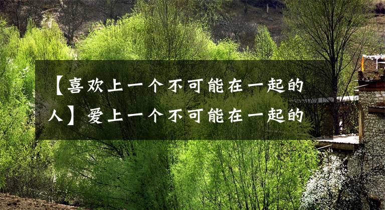 【喜欢上一个不可能在一起的人】爱上一个不可能在一起的人，认清这几点，才会幸福