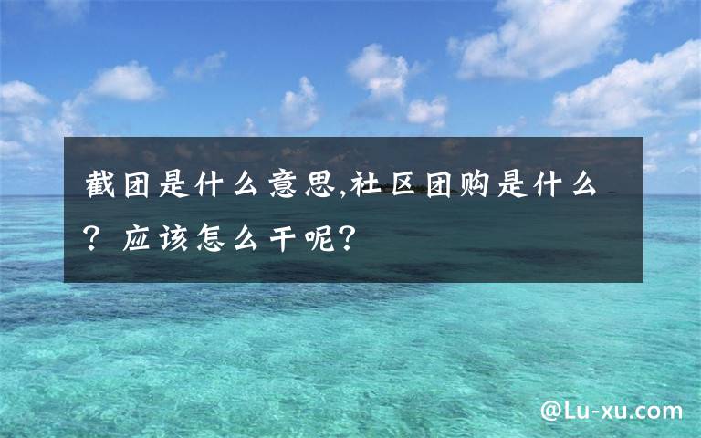 截团是什么意思,社区团购是什么？应该怎么干呢？