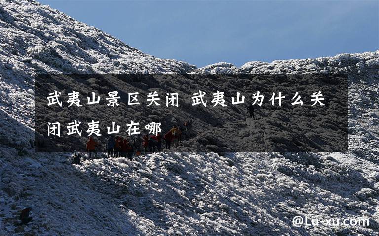 武夷山景区关闭 武夷山为什么关闭武夷山在哪