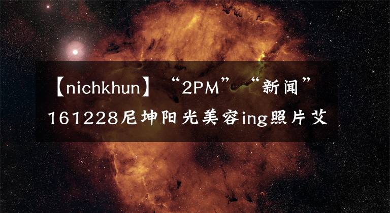 【nichkhun】“2PM”“新闻”161228尼坤阳光美容ing照片艾特俊。据k说，要永远年轻
