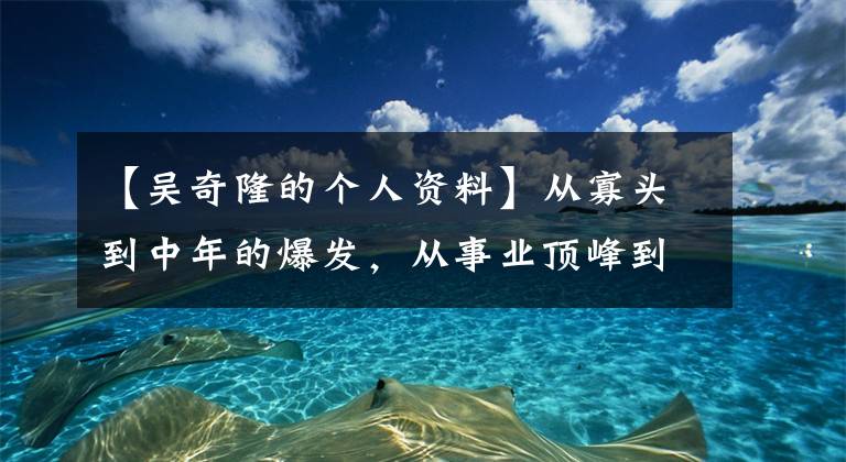 【吴奇隆的个人资料】从寡头到中年的爆发，从事业顶峰到低谷，在被嘲笑后，吴基隆商业帝国又有了新的靠山。