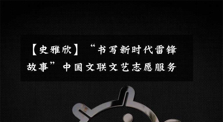 【史雅欣】“书写新时代雷锋故事”中国文联文艺志愿服务团到雷锋家乡学雷锋