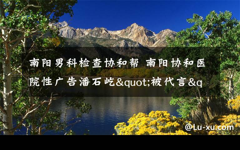 南阳男科检查协和帮 南阳协和医院性广告潘石屹"被代言" 老潘怒斥不要脸