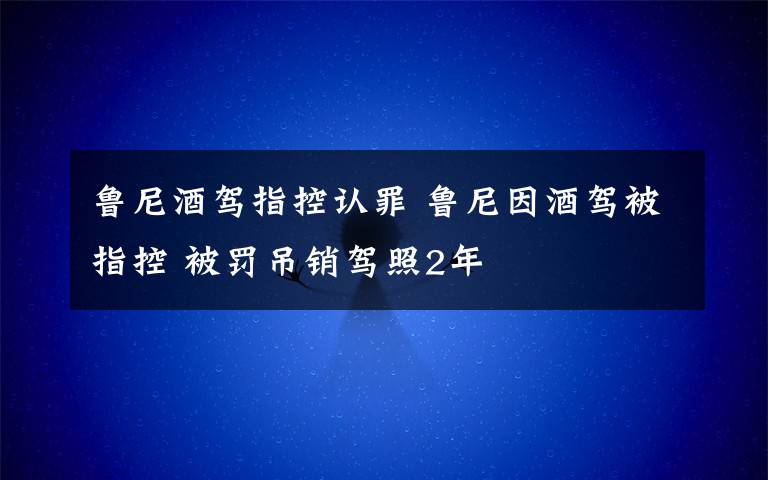 鲁尼酒驾指控认罪 鲁尼因酒驾被指控 被罚吊销驾照2年