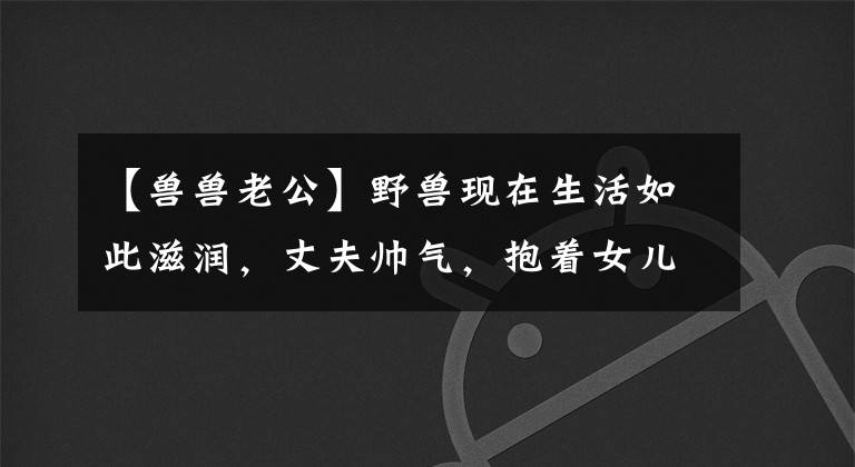 【兽兽老公】野兽现在生活如此滋润，丈夫帅气，抱着女儿，脸上充满宠爱，充满父爱。