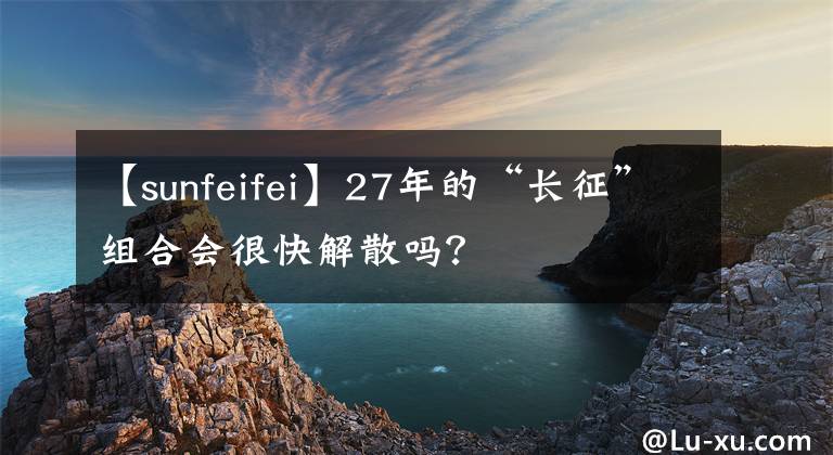 【sunfeifei】27年的“长征”组合会很快解散吗？