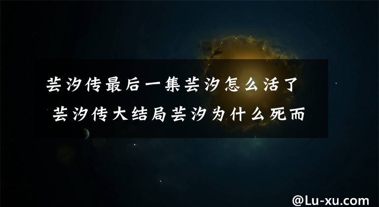 芸汐传最后一集芸汐怎么活了 芸汐传大结局芸汐为什么死而复生 芸汐传大结局芸汐哭了