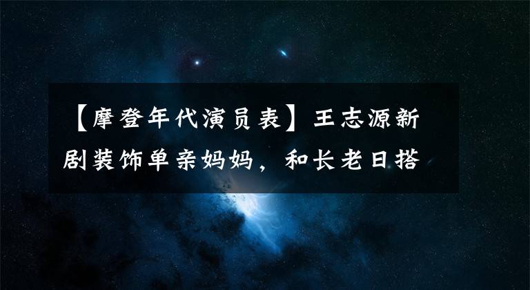 【摩登年代演员表】王志源新剧装饰单亲妈妈，和长老日搭档的画风很神奇，首播收视率破了。