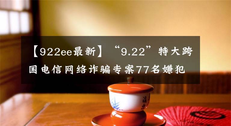 【922ee最新】“9.22”特大跨国电信网络诈骗专案77名嫌犯被押解回国