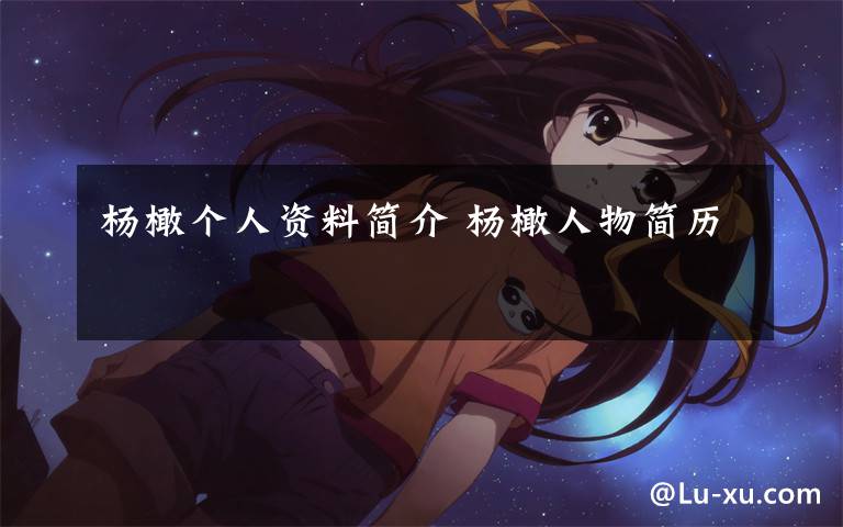 杨橄个人资料简介 杨橄人物简历文章配图