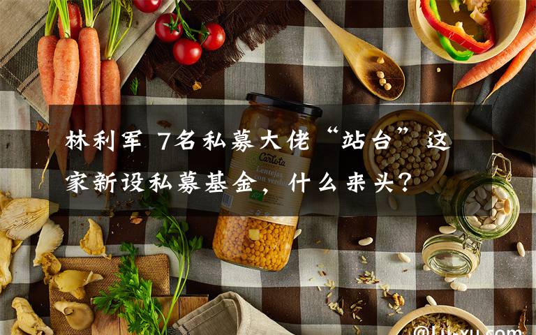 林利军 7名私募大佬“站台”这家新设私募基金，什么来头？