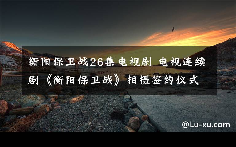 衡阳保卫战26集电视剧 电视连续剧《衡阳保卫战》拍摄签约仪式启动